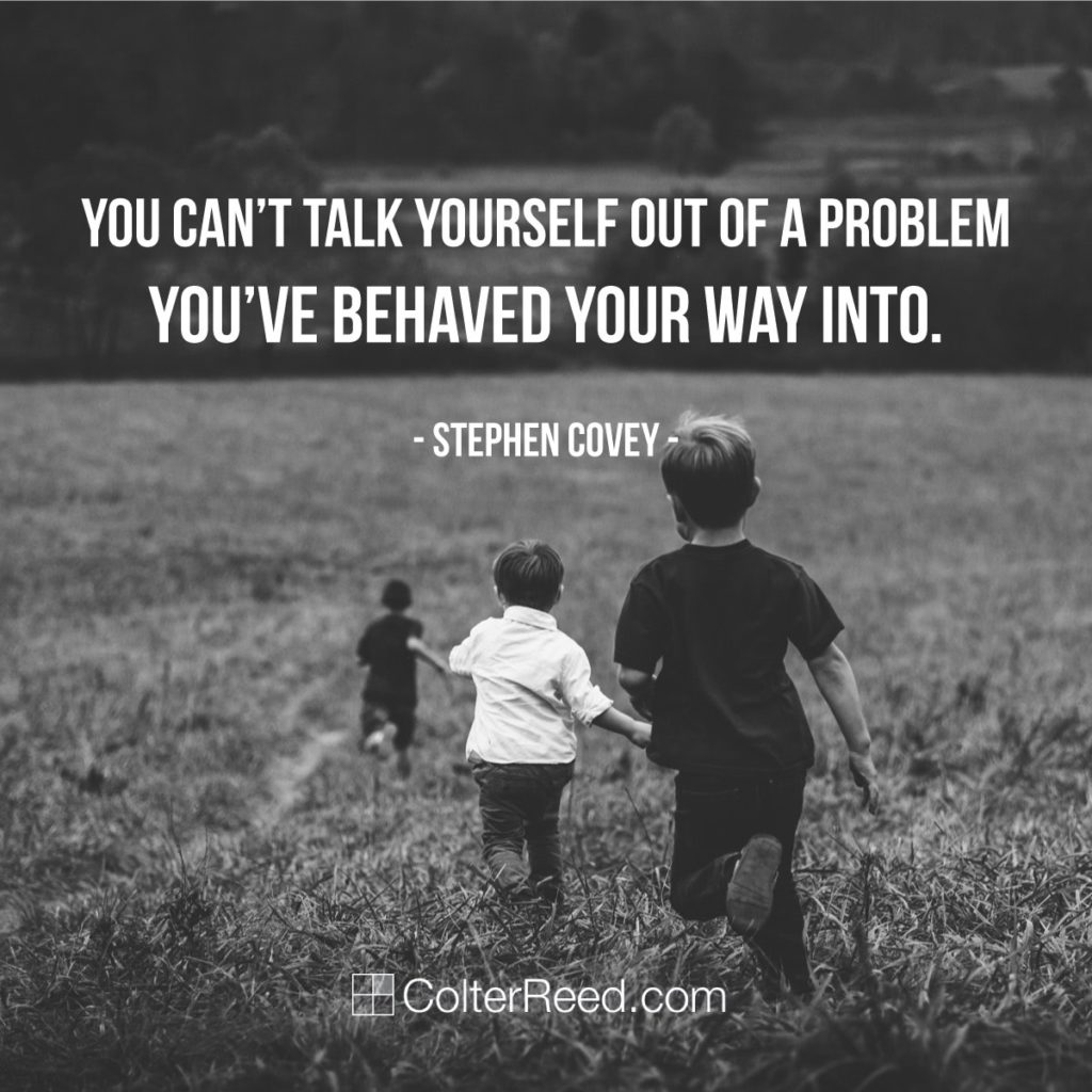 You can’t talk your way out of a problem you’ve behaved yourself into. —Stephen Covey
