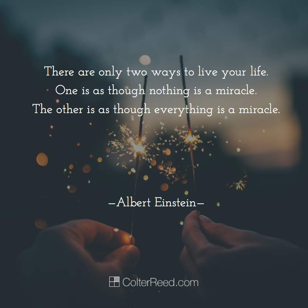 There are only two ways to live your life. One is as though nothing is a miracle. The other is as though everything is…. —Albert Einstein