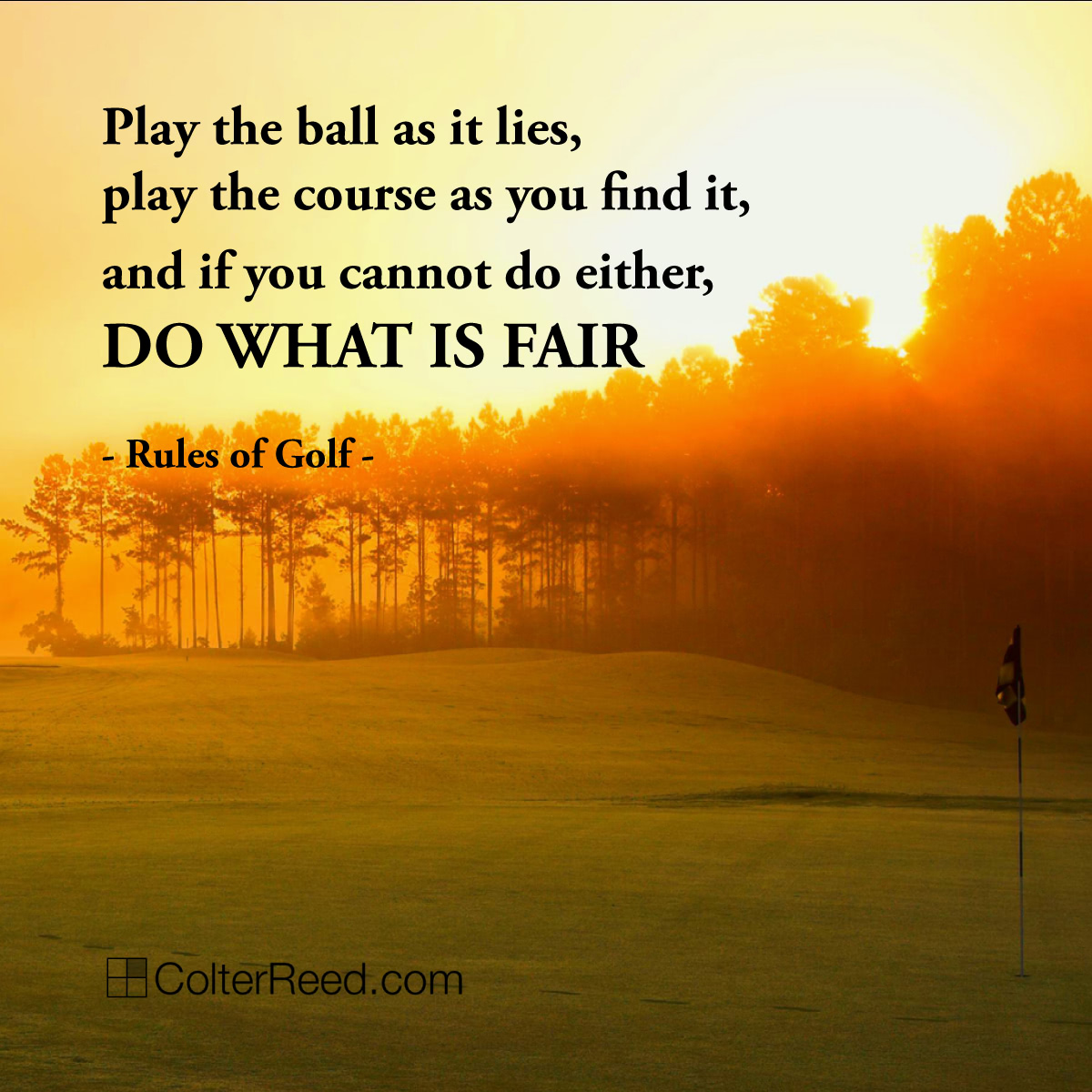 “Play the ball as it lies, play the course as you find it, and if you cannot do either, do what is fair.” —Rules of Golf