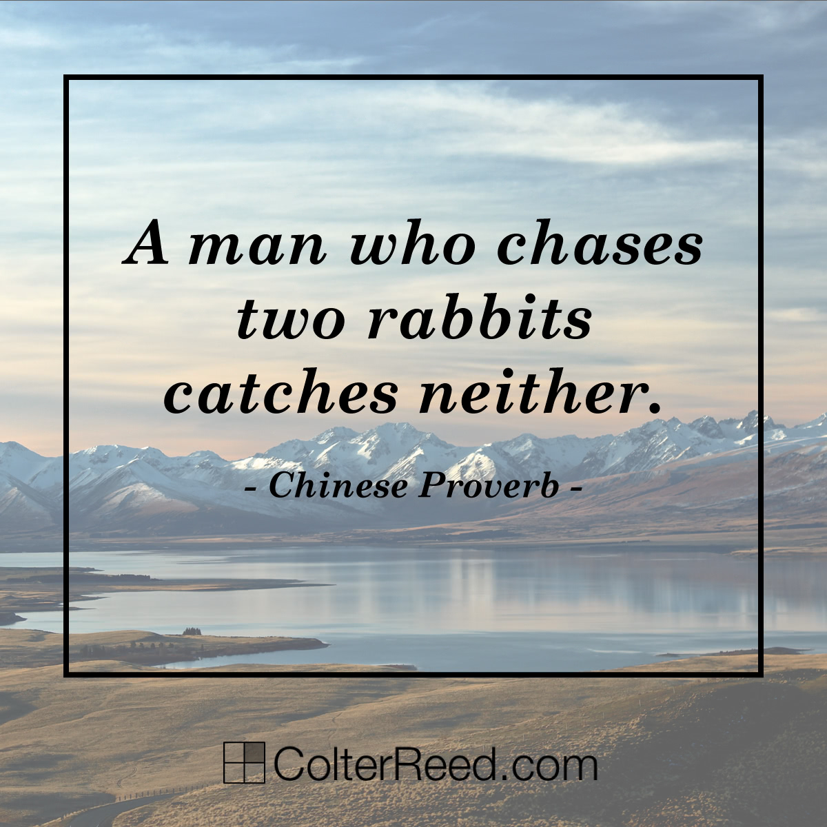 A man who chases two rabbits catches neither. —Chinese Proverb