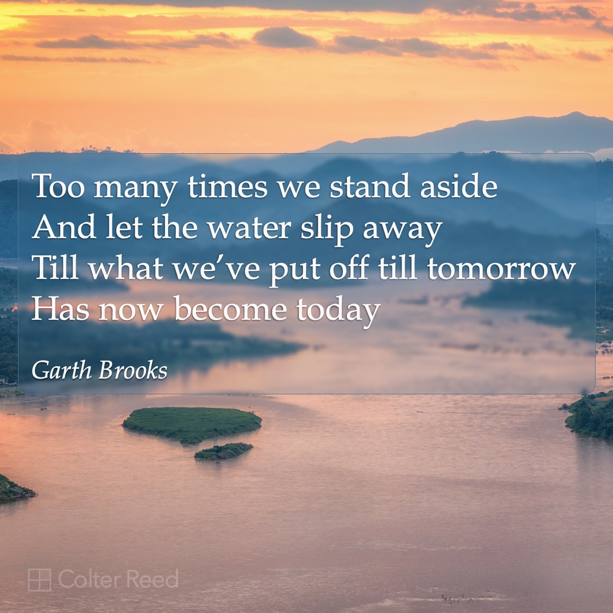 Too many times we stand aside and let the water slip away till what we’ve put off till tomorrow has now become today. —Garth Brooks