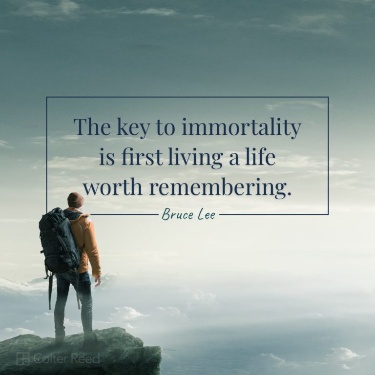 The key to immortality is first living a life worth remembering. —Bruce Lee
